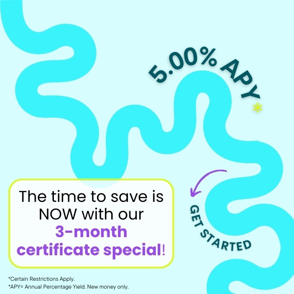 The time to save is NOW with our  3-month certificate special! 5.00% APY Certain restrictions apply new money only click to learn more and get started