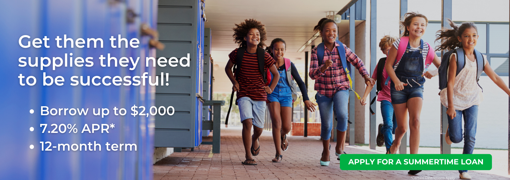 Get them the supplies they need to be successful! Borrow up to $2000. 7.20% APR. 12 month term. Certain restrictions apply. Click to apply for a summertime loan.