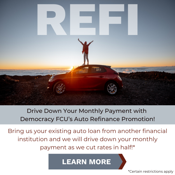 Drive down your monthly payment with Democracy FCU's auto refinance promotion! Bring us your existing auto loan from another financial institution and we will drive down your monthly payment as we cut rates in half!* Certain restrictions apply. Click to learn more.