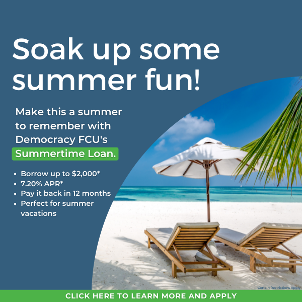 Soak up some summer fun! Make this a summer to remember with Democracy FCU's Summertime Loan! Borrow up to $2,000* 7.20% APR* Pay it back in 12 months Perfect for summer vacations. *Certain restrictions apply. Click to learn more and apply!