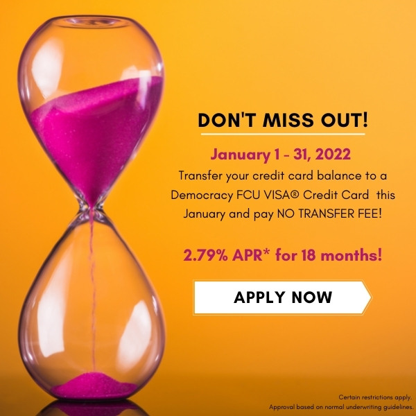 Don't miss out! January 1, 2022  Transfer your credit card balance to a Democracy FCU VISA® Credit Card  this January and pay NO TRANSFER FEE!  2.79% APR* for 18 months! Apply Now! Certain restrictions apply.